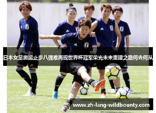 日本女足奥运止步八强难再现世界杯冠军荣光未来重建之路何去何从