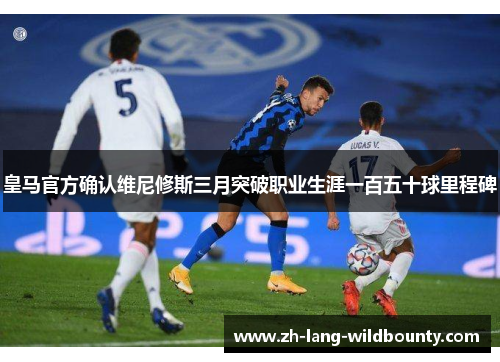 皇马官方确认维尼修斯三月突破职业生涯一百五十球里程碑 皇马官方确认维尼修斯三月突破职业生涯一百五十球里程碑